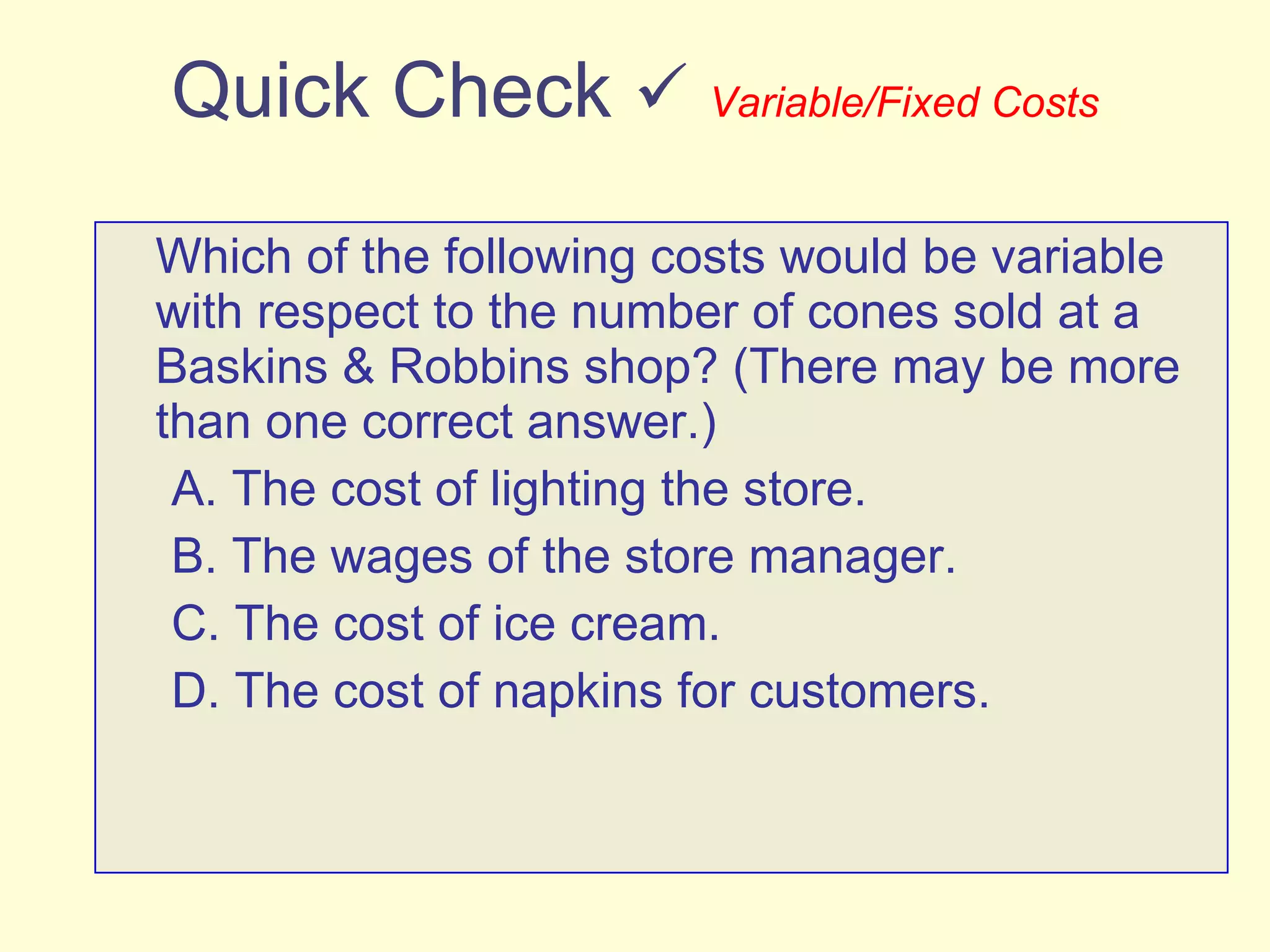 Quick Check     Variable/Fixed Costs Which of the following costs would be variable with respect to the number of cones sold at a Baskins & Robbins shop? (There may be more than one correct answer.) A. The cost of lighting the store. B. The wages of the store manager. C. The cost of ice cream. D. The cost of napkins for customers. 