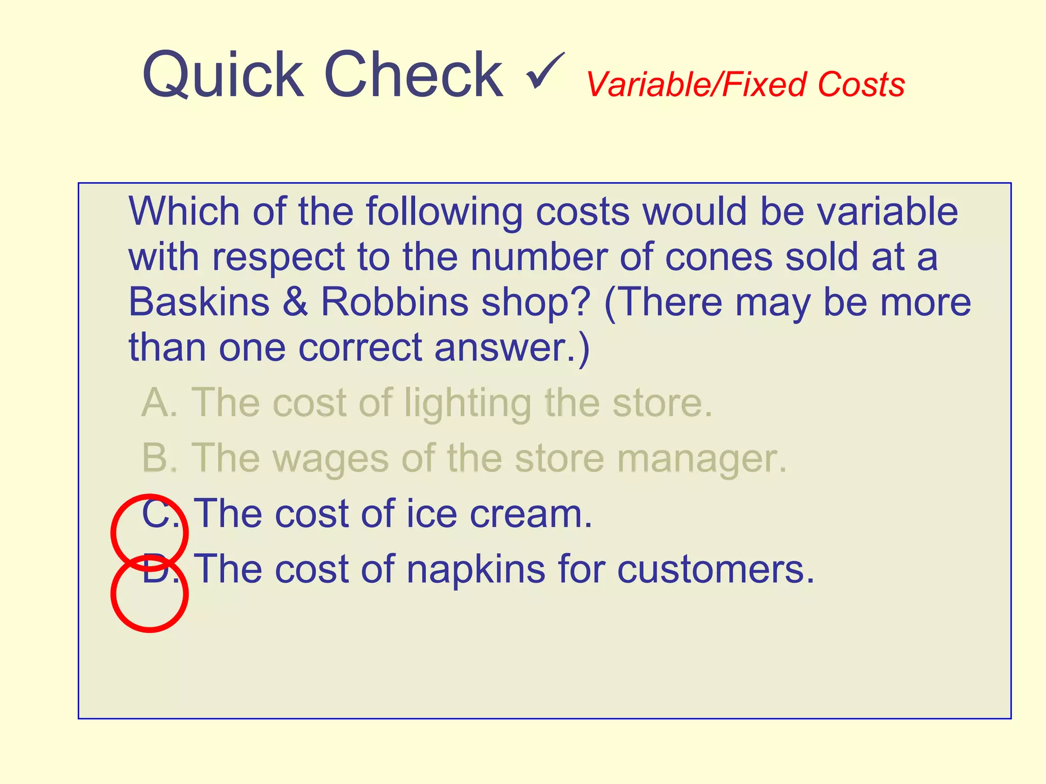 Quick Check     Variable/Fixed Costs Which of the following costs would be variable with respect to the number of cones sold at a Baskins & Robbins shop? (There may be more than one correct answer.) A. The cost of lighting the store. B. The wages of the store manager. C. The cost of ice cream. D. The cost of napkins for customers. 