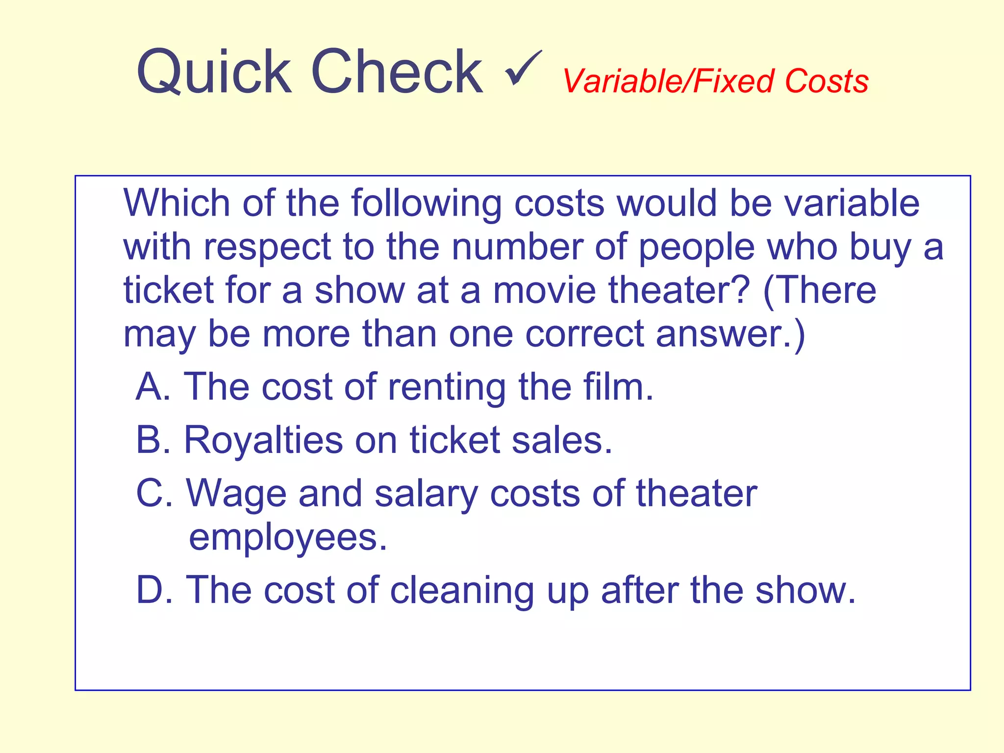 Quick Check     Variable/Fixed Costs Which of the following costs would be variable with respect to the number of people who buy a ticket for a show at a movie theater? (There may be more than one correct answer.) A. The cost of renting the film. B. Royalties on ticket sales. C. Wage and salary costs of theater    employees. D. The cost of cleaning up after the show. 