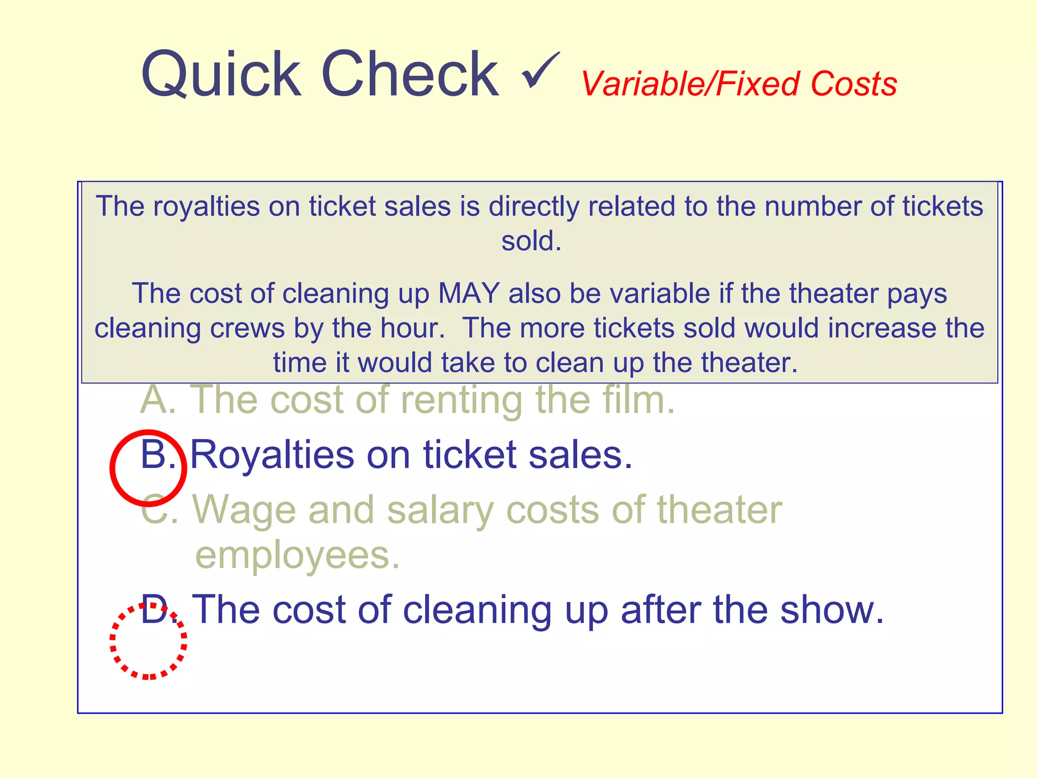 Quick Check     Variable/Fixed Costs Which of the following costs would be variable with respect to the number of people who buy a ticket for a show at a movie theater? (There may be more than one correct answer.) A. The cost of renting the film. B. Royalties on ticket sales. C. Wage and salary costs of theater    employees. D. The cost of cleaning up after the show. The royalties on ticket sales is directly related to the number of tickets sold.  The cost of cleaning up MAY also be variable if the theater pays cleaning crews by the hour.  The more tickets sold would increase the time it would take to clean up the theater.  