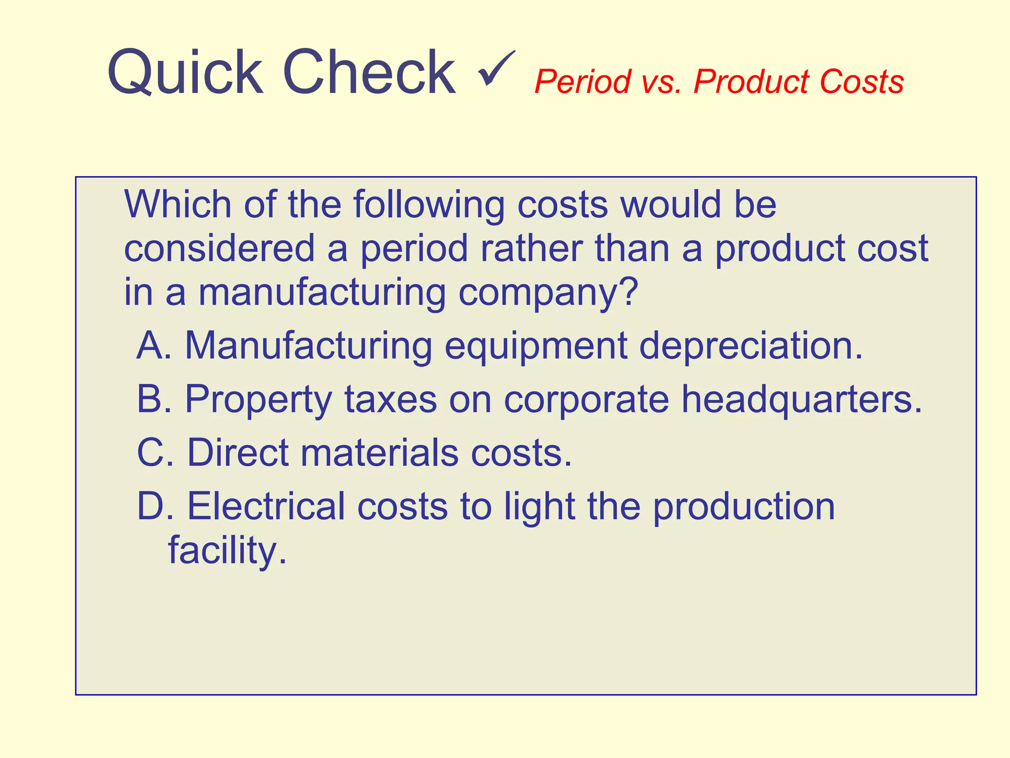 Quick Check     Period vs. Product Costs Which of the following costs would be considered a period rather than a product cost in a manufacturing company? A. Manufacturing equipment depreciation. B. Property taxes on corporate headquarters. C. Direct materials costs. D. Electrical costs to light the production facility. 