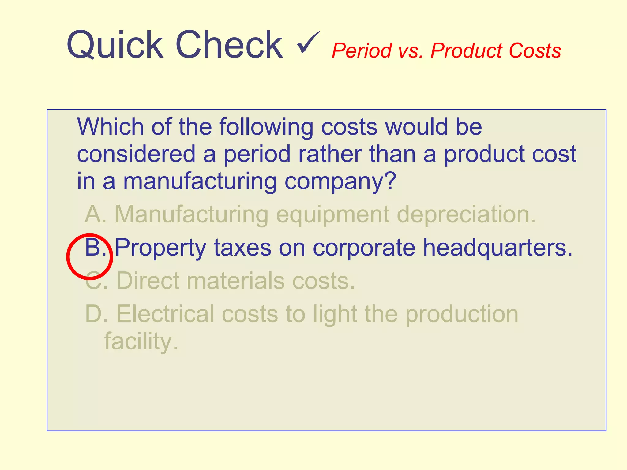 Quick Check     Period vs. Product Costs Which of the following costs would be considered a period rather than a product cost in a manufacturing company? A. Manufacturing equipment depreciation. B. Property taxes on corporate headquarters. C. Direct materials costs. D. Electrical costs to light the production facility. 