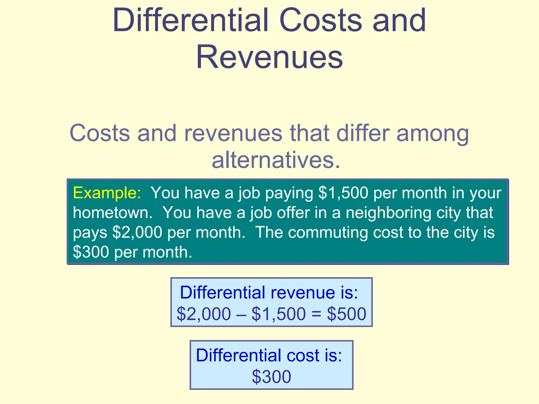 Differential Costs and Revenues Costs and revenues that differ among alternatives.  Example:   You have a job paying $1,500 per month in your hometown.  You have a job offer in a neighboring city that pays $2,000 per month.  The commuting cost to the city is $300 per month.  Differential revenue is:   $2,000 – $1,500 = $500 Differential cost is:   $300 