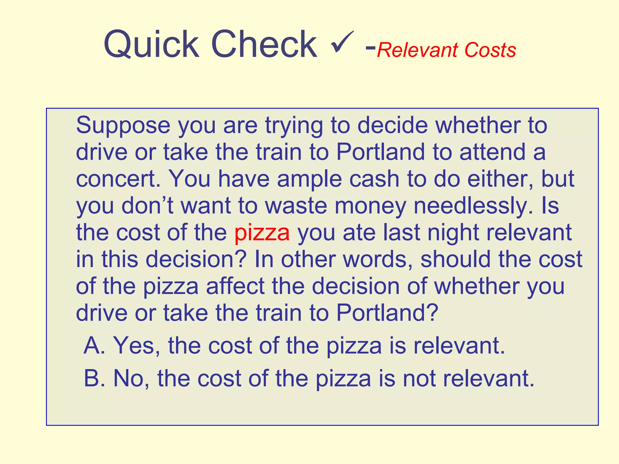 Quick Check    - Relevant Costs Suppose you are trying to decide whether to drive or take the train to Portland to attend a concert. You have ample cash to do either, but you don’t want to waste money needlessly. Is the cost of the  pizza  you ate last night relevant in this decision? In other words, should the cost of the pizza affect the decision of whether you drive or take the train to Portland? A. Yes, the cost of the pizza is relevant. B. No, the cost of the pizza is not relevant. 