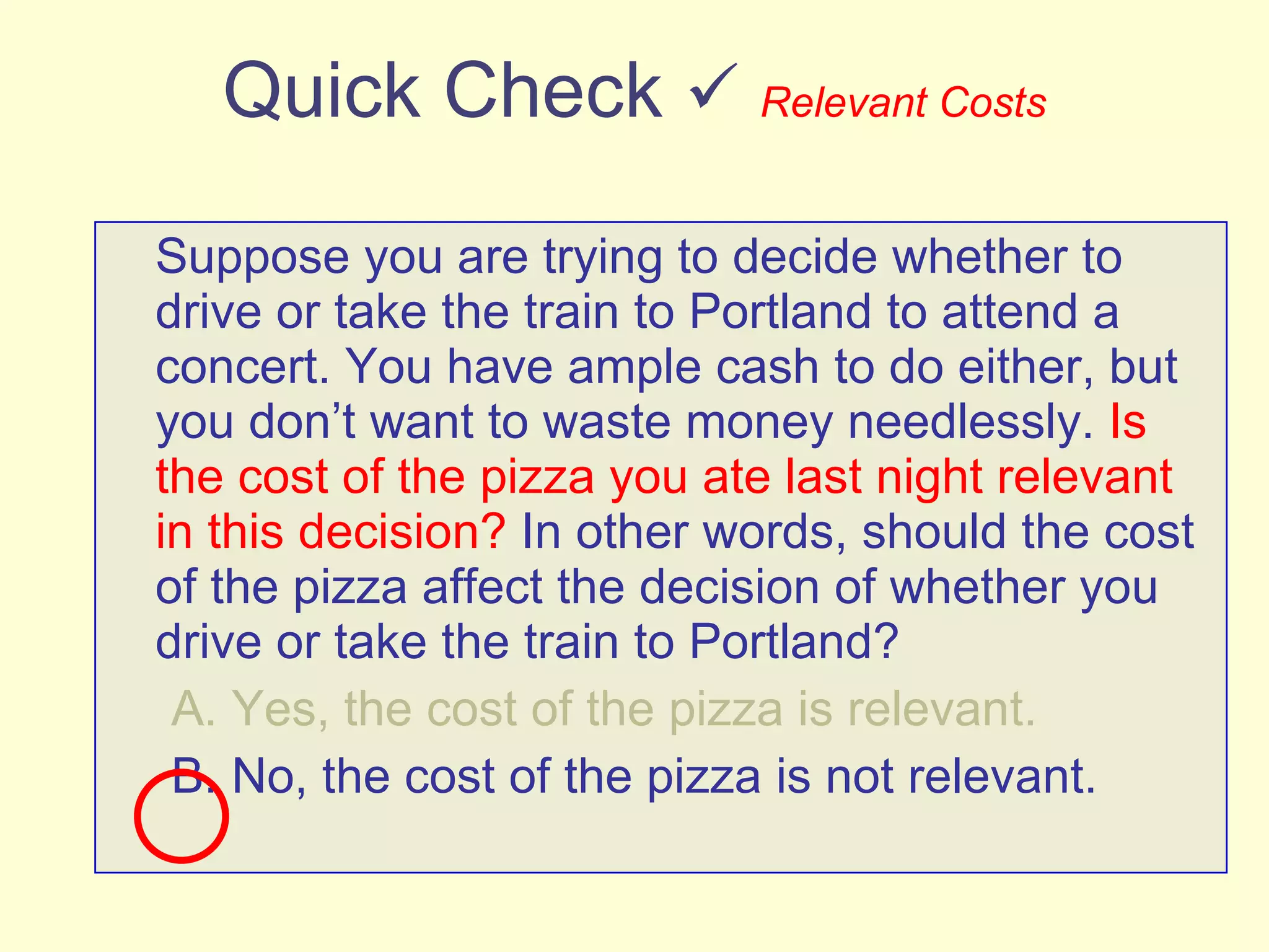 Quick Check     Relevant Costs Suppose you are trying to decide whether to drive or take the train to Portland to attend a concert. You have ample cash to do either, but you don’t want to waste money needlessly.  Is the cost of the pizza you ate last night relevant in this decision?  In other words, should the cost of the pizza affect the decision of whether you drive or take the train to Portland? A. Yes, the cost of the pizza is relevant. B. No, the cost of the pizza is not relevant. 