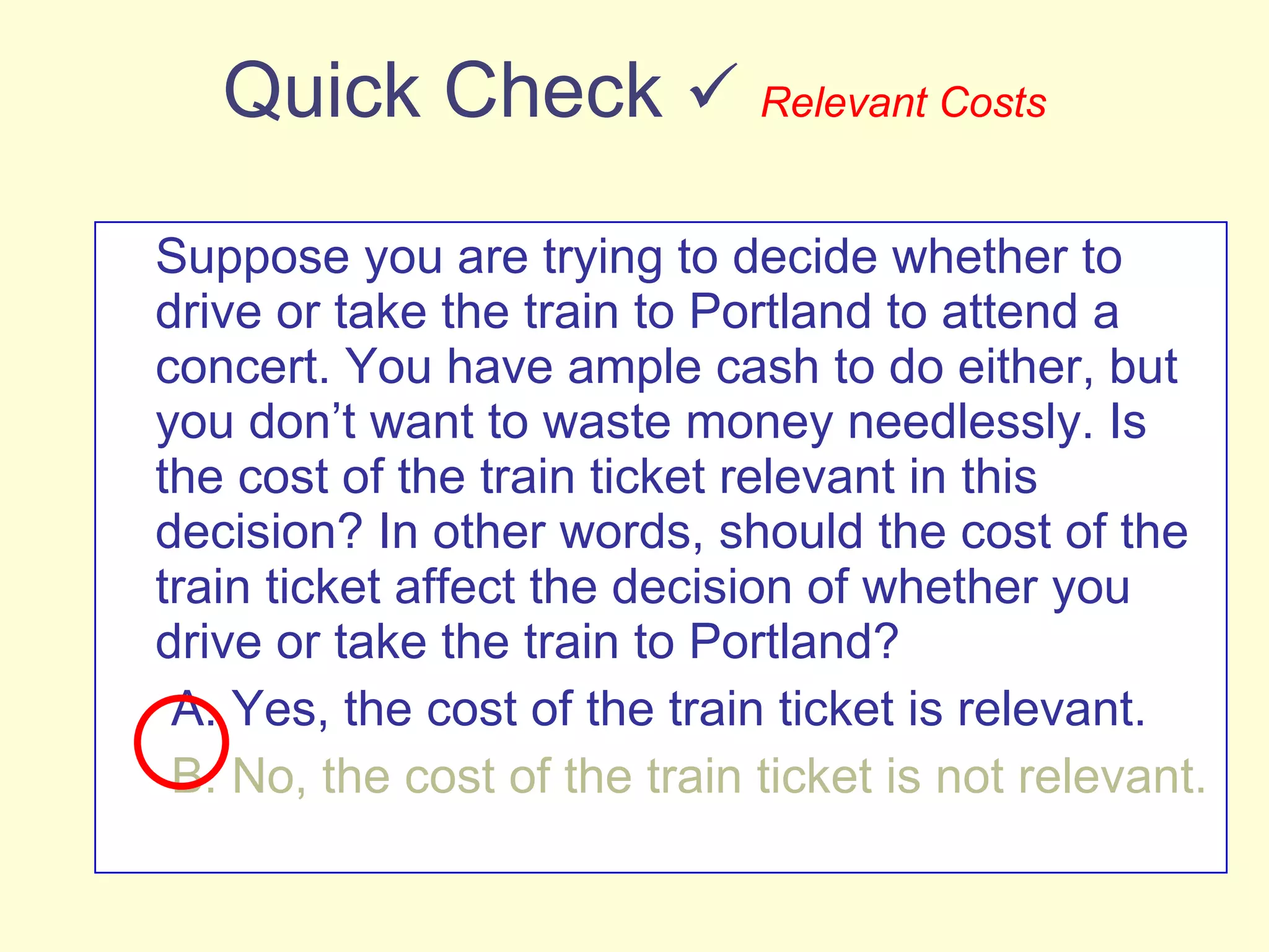 Quick Check     Relevant Costs Suppose you are trying to decide whether to drive or take the train to Portland to attend a concert. You have ample cash to do either, but you don’t want to waste money needlessly. Is the cost of the train ticket relevant in this decision? In other words, should the cost of the train ticket affect the decision of whether you drive or take the train to Portland? A. Yes, the cost of the train ticket is relevant. B. No, the cost of the train ticket is not relevant. 