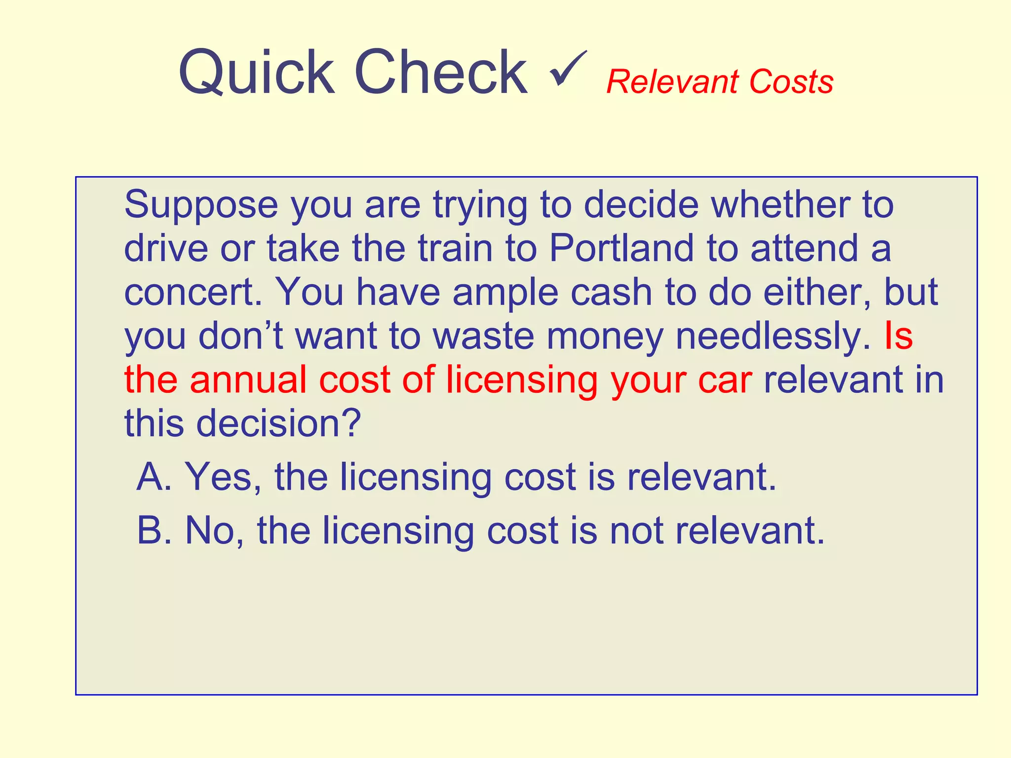Quick Check     Relevant Costs Suppose you are trying to decide whether to drive or take the train to Portland to attend a concert. You have ample cash to do either, but you don’t want to waste money needlessly.  Is the annual cost of licensing your car  relevant in this decision? A. Yes, the licensing cost is relevant. B. No, the licensing cost is not relevant. 