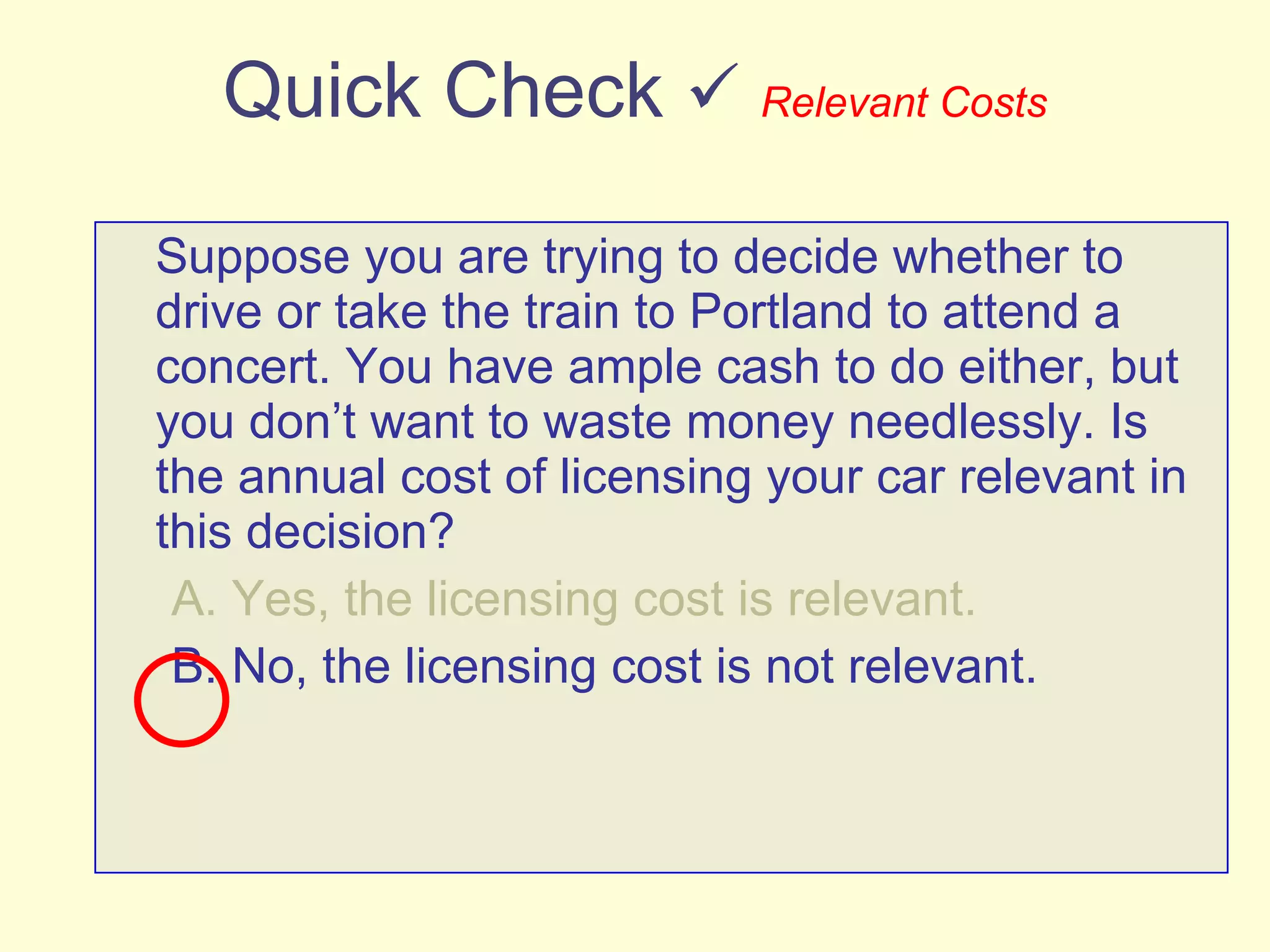 Quick Check     Relevant Costs Suppose you are trying to decide whether to drive or take the train to Portland to attend a concert. You have ample cash to do either, but you don’t want to waste money needlessly. Is the annual cost of licensing your car relevant in this decision? A. Yes, the licensing cost is relevant. B. No, the licensing cost is not relevant. 