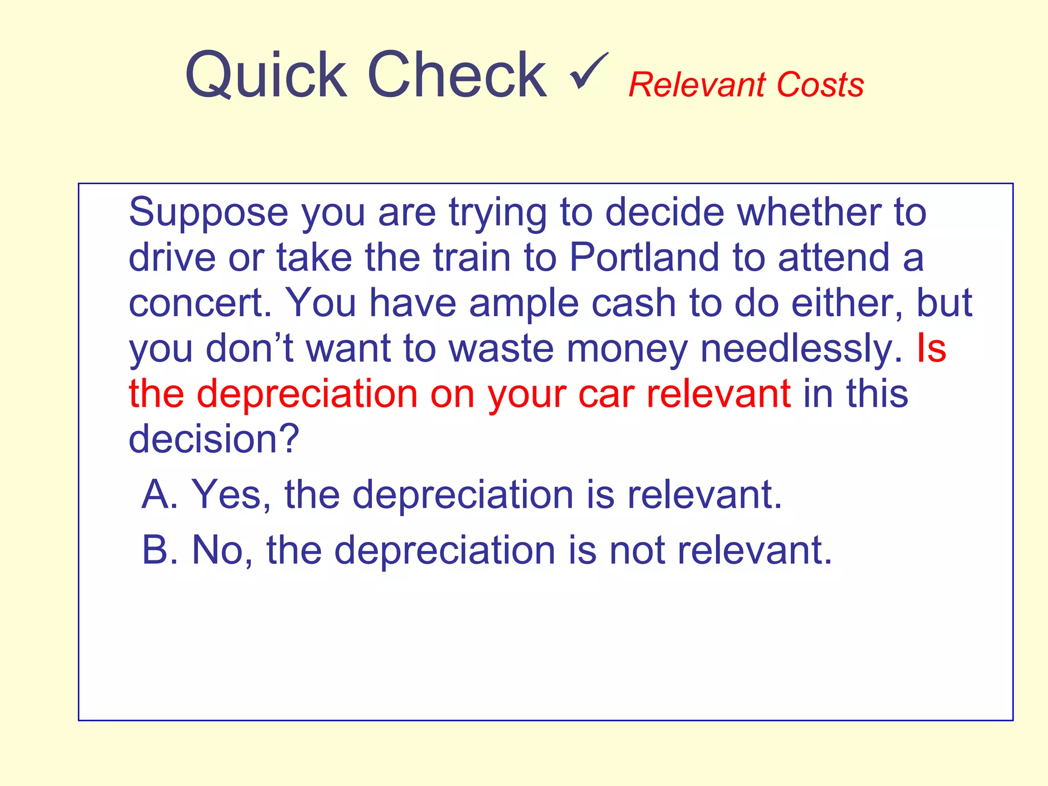 Quick Check     Relevant Costs Suppose you are trying to decide whether to drive or take the train to Portland to attend a concert. You have ample cash to do either, but you don’t want to waste money needlessly.  Is the depreciation on your car relevant  in this decision? A. Yes, the depreciation is relevant. B. No, the depreciation is not relevant. 
