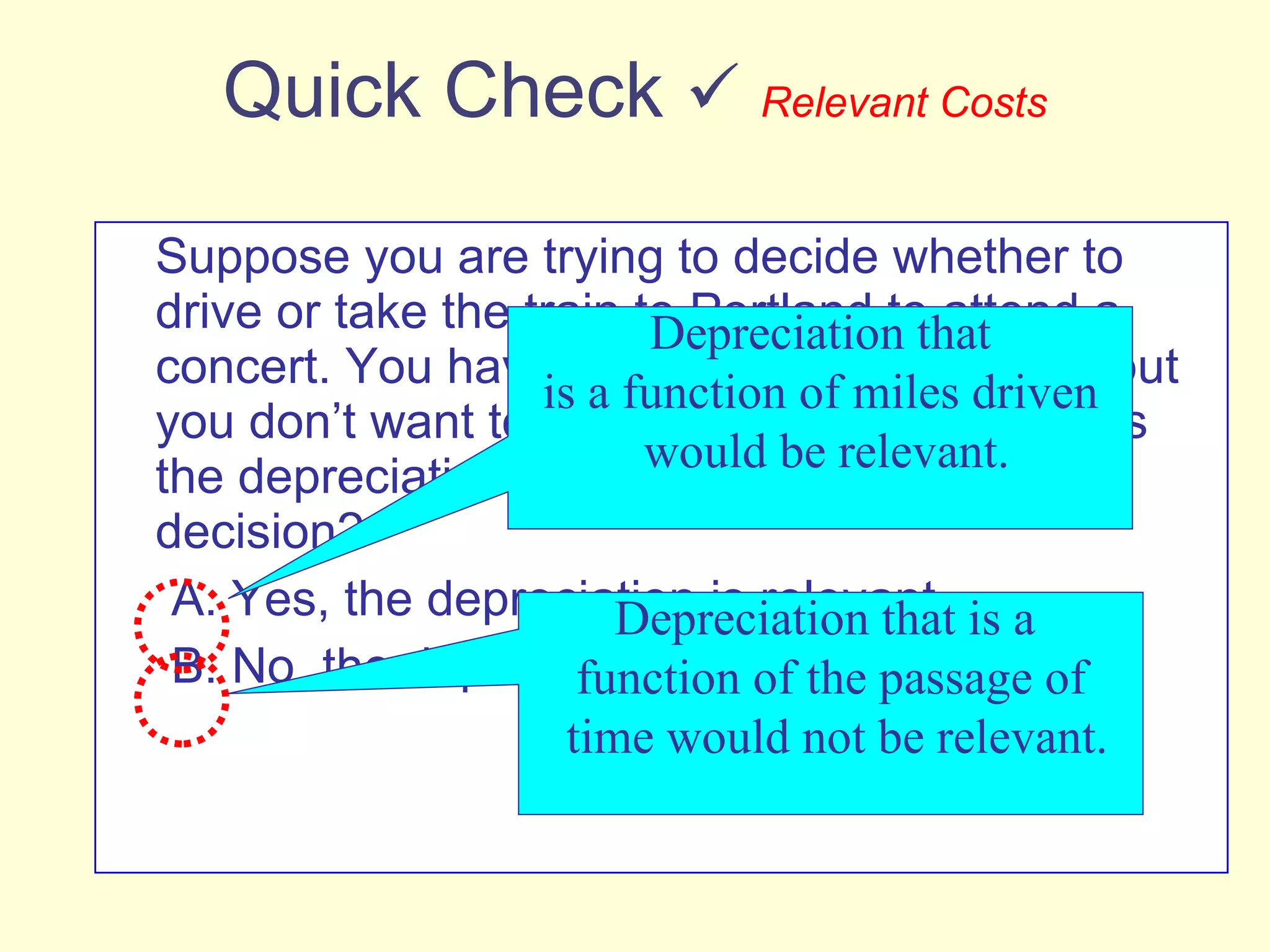 Quick Check     Relevant Costs Suppose you are trying to decide whether to drive or take the train to Portland to attend a concert. You have ample cash to do either, but you don’t want to waste money needlessly. Is the depreciation on your car relevant in this decision? A. Yes, the depreciation is relevant. B. No, the depreciation is not relevant. Depreciation that is a function of miles driven would be relevant. Depreciation that is a  function of the passage of time would not be relevant. 