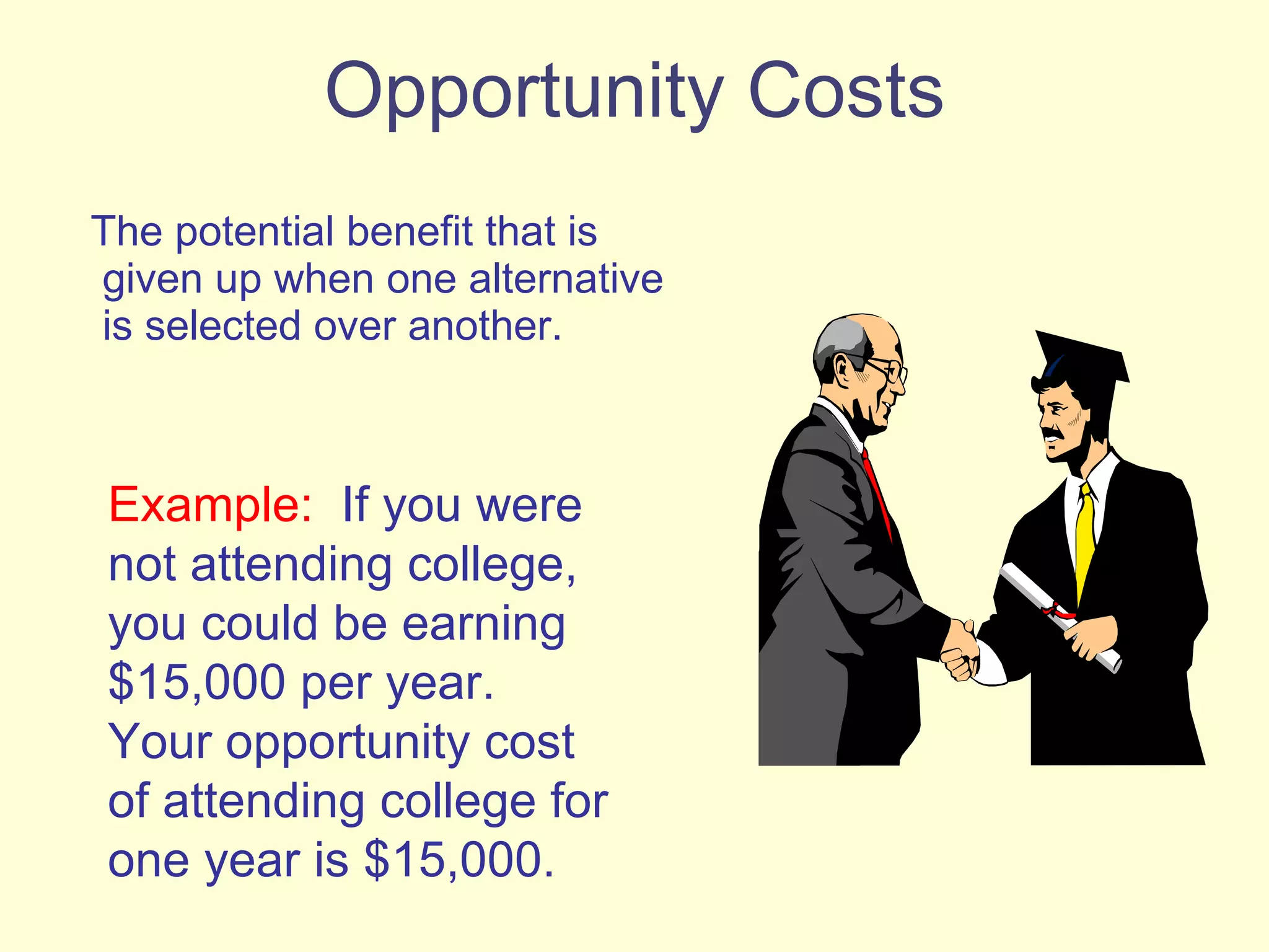 Opportunity Costs The potential benefit that is given up when one alternative is selected over another. Example:   If you were not attending college, you could be earning $15,000 per year.  Your opportunity cost of attending college for one year is $15,000. 