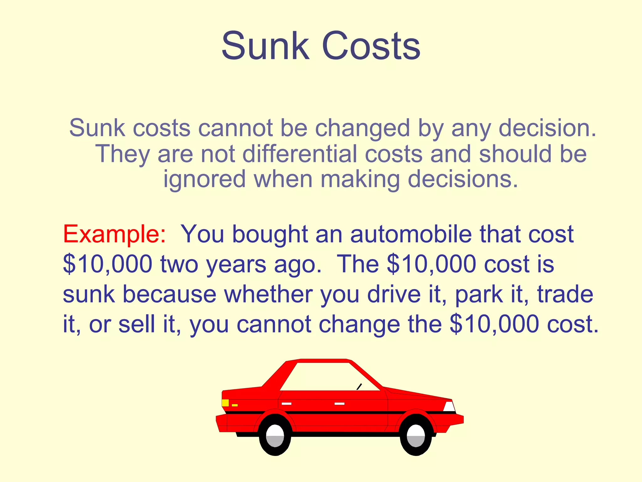 Sunk Costs Sunk costs cannot be changed by any decision. They are not differential costs and should be ignored when making decisions. Example:   You bought an automobile that cost $10,000 two years ago.  The $10,000 cost is sunk because whether you drive it, park it, trade it, or sell it, you cannot change the $10,000 cost. 