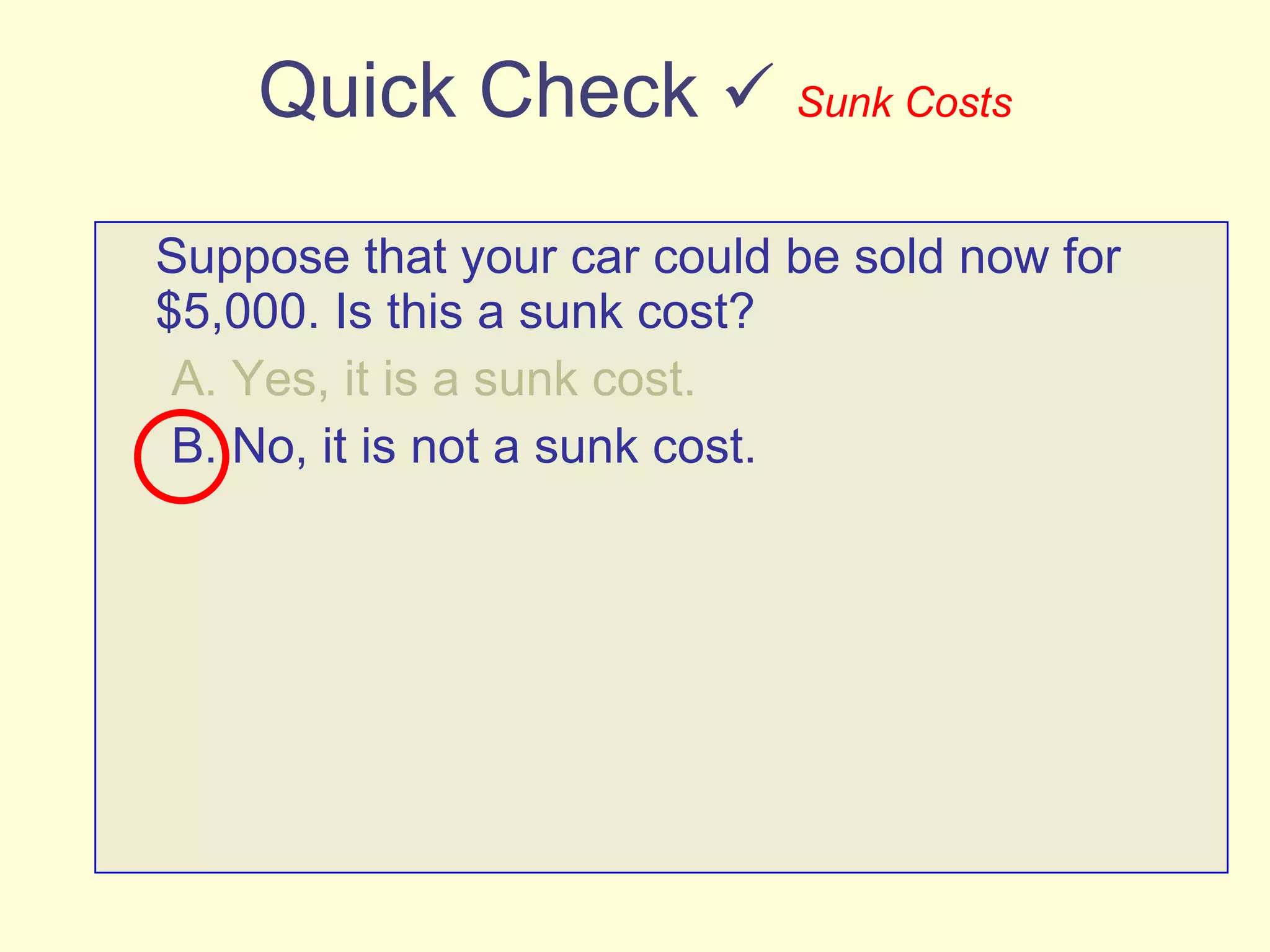 Quick Check     Sunk Costs Suppose that your car could be sold now for $5,000. Is this a sunk cost? A. Yes, it is a sunk cost. B. No, it is not a sunk cost. 