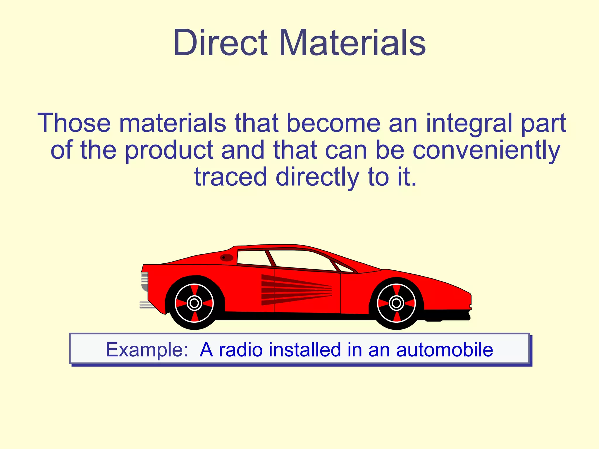 Direct Materials Those materials that become an integral part of the product and that can be conveniently traced directly to it. Example:   A radio installed in an automobile 