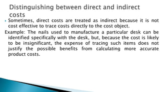  Sometimes, direct costs are treated as indirect because it is not
cost effective to trace costs directly to the cost object.
Example: The nails used to manufacture a particular desk can be
identified specifically with the desk, but, because the cost is likely
to be insignificant, the expense of tracing such items does not
justify the possible benefits from calculating more accurate
product costs.
 