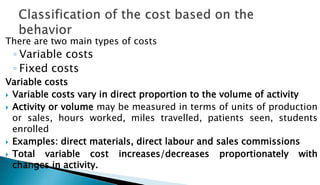 There are two main types of costs
◦ Variable costs
◦ Fixed costs
Variable costs
 Variable costs vary in direct proportion to the volume of activity
 Activity or volume may be measured in terms of units of production
or sales, hours worked, miles travelled, patients seen, students
enrolled
 Examples: direct materials, direct labour and sales commissions
 Total variable cost increases/decreases proportionately with
changes in activity.
 