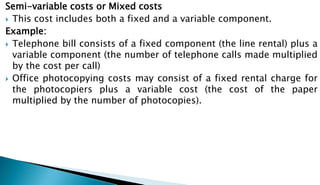 Semi-variable costs or Mixed costs
 This cost includes both a fixed and a variable component.
Example:
 Telephone bill consists of a fixed component (the line rental) plus a
variable component (the number of telephone calls made multiplied
by the cost per call)
 Office photocopying costs may consist of a fixed rental charge for
the photocopiers plus a variable cost (the cost of the paper
multiplied by the number of photocopies).
 