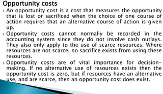 Opportunity costs
 An opportunity cost is a cost that measures the opportunity
that is lost or sacrificed when the choice of one course of
action requires that an alternative course of action is given
up.
 Opportunity costs cannot normally be recorded in the
accounting system since they do not involve cash outlays.
They also only apply to the use of scarce resources. Where
resources are not scarce, no sacrifice exists from using these
resources.
 Opportunity costs are of vital importance for decision-
making. If no alternative use of resources exists then the
opportunity cost is zero, but if resources have an alternative
use, and are scarce, then an opportunity cost does exist.
 