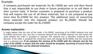 Example:
A company purchased raw materials for Rs.10000 per unit and then found
that it was impossible to use them in future production or to sell them in
their current state. A former customer is prepared to purchase a product
that will require the use of all these materials, but is not prepared to pay
more than Rs.25000 for this product. The additional costs of converting
these materials into the required product are Rs.20000. Should the
company accept the order for Rs.25000?
Answer explanation
It might appear that the cost of the order is Rs.30000, consisting of Rs.10000 material cost and
Rs.20000 conversion cost, but this is incorrect because the Rs.10000 material cost will remain the
same whether the order is accepted or rejected. The material cost is therefore irrelevant for the
decision. If the order is accepted the conversion costs will change by Rs.20000, and this conversion
cost is a relevant cost. If we compare the revenue of Rs.25000 with the relevant cost for the
order of Rs.20000, it means that the order should be accepted; assuming of course that no
higher priced orders can be obtained elsewhere.
 
