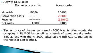  Answer calculation
Do not accept order Accept order
Materials 10000 10000
Conversion costs ------- 20000
Revenue ------- (25000)
Net costs 10000 5000
 The net costs of the company are Rs.5000 less; in other words, the
company is Rs5000 better off as a result of accepting the order.
This agrees with the Rs.5000 advantage which was suggested by
the relevant cost method.
 