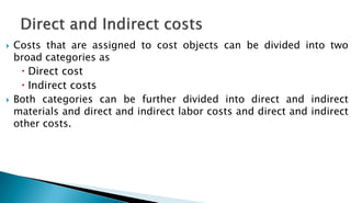  Costs that are assigned to cost objects can be divided into two
broad categories as
 Direct cost
 Indirect costs
 Both categories can be further divided into direct and indirect
materials and direct and indirect labor costs and direct and indirect
other costs.
 