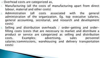  Overhead costs are categorized as,
1. Manufacturing (all the costs of manufacturing apart from direct
labour, material and other costs)
2. Administration (all costs associated with the general
administration of the organization. Eg. top executive salaries,
general accounting, secretarial, and research and development
costs)
3. Selling and distribution overheads / order-getting and order-
filling costs (costs that are necessary to market and distribute a
product or service are categorized as selling and distribution
costs. Examples; advertising, sales personnel
salaries/commissions, warehousing and delivery transportation
costs)
 