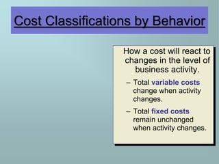 Cost Classifications by Behavior
How a cost will react to
changes in the level of
business activity.
– Total variable costs
change when activity
changes.
– Total fixed costs
remain unchanged
when activity changes.
 
