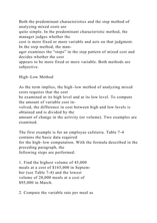 Both the predominant characteristics and the step method of
analyzing mixed costs are
quite simple. In the predominant characteristic method, the
manager judges whether the
cost is more fixed or more variable and acts on that judgment.
In the step method, the man-
ager examines the “steps” in the step pattern of mixed cost and
decides whether the cost
appears to be more fixed or more variable. Both methods are
subjective.
High–Low Method
As the term implies, the high–low method of analyzing mixed
costs requires that the cost
be examined at its high level and at its low level. To compute
the amount of variable cost in-
volved, the difference in cost between high and low levels is
obtained and is divided by the
amount of change in the activity (or volume). Two examples are
examined.
The first example is for an employee cafeteria. Table 7-4
contains the basic data required
for the high–low computation. With the formula described in the
preceding paragraph, the
following steps are performed:
1. Find the highest volume of 45,000
meals at a cost of $165,000 in Septem-
ber (see Table 7-4) and the lowest
volume of 20,000 meals at a cost of
$95,000 in March.
2. Compute the variable rate per meal as
 
