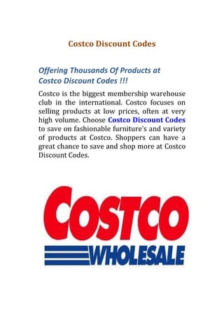 Costco Discount Codes


Offering Thousands Of Products at
Costco Discount Codes !!!
Costco is the biggest membership warehouse
club in the international. Costco focuses on
selling products at low prices, often at very
high volume. Choose Costco Discount Codes
to save on fashionable furniture’s and variety
of products at Costco. Shoppers can have a
great chance to save and shop more at Costco
Discount Codes.
 