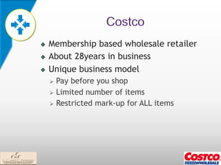 !   Membership based wholesale retailer
!   About 28years in business
!   Unique business model
    Ø  Pay before you shop
    Ø  Limited number of items
    Ø  Restricted mark-up for ALL items
 