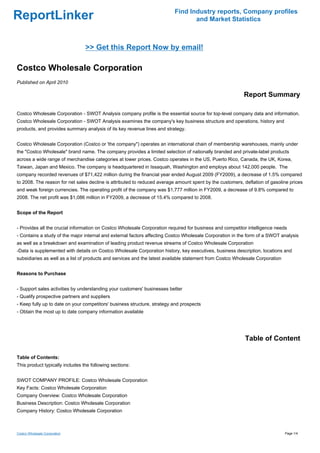 Find Industry reports, Company profiles
ReportLinker                                                                     and Market Statistics



                                 >> Get this Report Now by email!

Costco Wholesale Corporation
Published on April 2010

                                                                                                          Report Summary

Costco Wholesale Corporation - SWOT Analysis company profile is the essential source for top-level company data and information.
Costco Wholesale Corporation - SWOT Analysis examines the company's key business structure and operations, history and
products, and provides summary analysis of its key revenue lines and strategy.


Costco Wholesale Corporation (Costco or 'the company") operates an international chain of membership warehouses, mainly under
the "Costco Wholesale" brand name. The company provides a limited selection of nationally branded and private-label products
across a wide range of merchandise categories at lower prices. Costco operates in the US, Puerto Rico, Canada, the UK, Korea,
Taiwan, Japan and Mexico. The company is headquartered in Issaquah, Washington and employs about 142,000 people. The
company recorded revenues of $71,422 million during the financial year ended August 2009 (FY2009), a decrease of 1.5% compared
to 2008. The reason for net sales decline is attributed to reduced average amount spent by the customers, deflation of gasoline prices
and weak foreign currencies. The operating profit of the company was $1,777 million in FY2009, a decrease of 9.8% compared to
2008. The net profit was $1,086 million in FY2009, a decrease of 15.4% compared to 2008.


Scope of the Report


- Provides all the crucial information on Costco Wholesale Corporation required for business and competitor intelligence needs
- Contains a study of the major internal and external factors affecting Costco Wholesale Corporation in the form of a SWOT analysis
as well as a breakdown and examination of leading product revenue streams of Costco Wholesale Corporation
-Data is supplemented with details on Costco Wholesale Corporation history, key executives, business description, locations and
subsidiaries as well as a list of products and services and the latest available statement from Costco Wholesale Corporation


Reasons to Purchase


- Support sales activities by understanding your customers' businesses better
- Qualify prospective partners and suppliers
- Keep fully up to date on your competitors' business structure, strategy and prospects
- Obtain the most up to date company information available




                                                                                                           Table of Content

Table of Contents:
This product typically includes the following sections:


SWOT COMPANY PROFILE: Costco Wholesale Corporation
Key Facts: Costco Wholesale Corporation
Company Overview: Costco Wholesale Corporation
Business Description: Costco Wholesale Corporation
Company History: Costco Wholesale Corporation



Costco Wholesale Corporation                                                                                                   Page 1/4
 