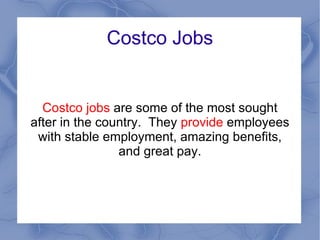 Costco Jobs Costco jobs  are some of the most sought after in the country.  They  provide  employees with stable employment, amazing benefits, and great pay. 