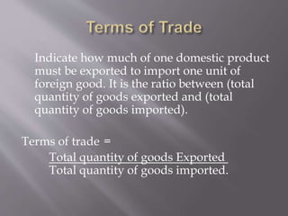 Indicate how much of one domestic product
must be exported to import one unit of
foreign good. It is the ratio between (total
quantity of goods exported and (total
quantity of goods imported).
Terms of trade =
Total quantity of goods Exported
Total quantity of goods imported.
 
