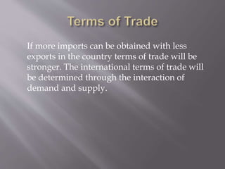 If more imports can be obtained with less
exports in the country terms of trade will be
stronger. The international terms of trade will
be determined through the interaction of
demand and supply.
 