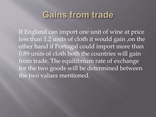 If England can import one unit of wine at price
less than 1.2 units of cloth it would gain ,on the
other hand if Portugal could import more than
0.89 units of cloth both the countries will gain
from trade. The equilibrium rate of exchange
for the two goods will be determined between
the two values mentioned.
 