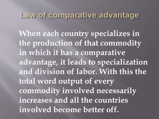 When each country specializes in
the production of that commodity
in which it has a comparative
advantage, it leads to specialization
and division of labor. With this the
total word output of every
commodity involved necessarily
increases and all the countries
involved become better off.
 