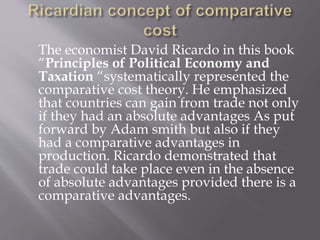 The economist David Ricardo in this book
“Principles of Political Economy and
Taxation “systematically represented the
comparative cost theory. He emphasized
that countries can gain from trade not only
if they had an absolute advantages As put
forward by Adam smith but also if they
had a comparative advantages in
production. Ricardo demonstrated that
trade could take place even in the absence
of absolute advantages provided there is a
comparative advantages.
 
