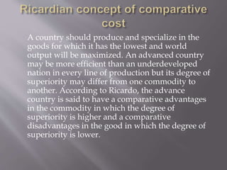 A country should produce and specialize in the
goods for which it has the lowest and world
output will be maximized. An advanced country
may be more efficient than an underdeveloped
nation in every line of production but its degree of
superiority may differ from one commodity to
another. According to Ricardo, the advance
country is said to have a comparative advantages
in the commodity in which the degree of
superiority is higher and a comparative
disadvantages in the good in which the degree of
superiority is lower.
 