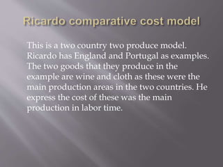 This is a two country two produce model.
Ricardo has England and Portugal as examples.
The two goods that they produce in the
example are wine and cloth as these were the
main production areas in the two countries. He
express the cost of these was the main
production in labor time.
 