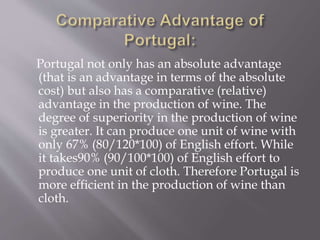 Portugal not only has an absolute advantage
(that is an advantage in terms of the absolute
cost) but also has a comparative (relative)
advantage in the production of wine. The
degree of superiority in the production of wine
is greater. It can produce one unit of wine with
only 67% (80/120*100) of English effort. While
it takes90% (90/100*100) of English effort to
produce one unit of cloth. Therefore Portugal is
more efficient in the production of wine than
cloth.
 