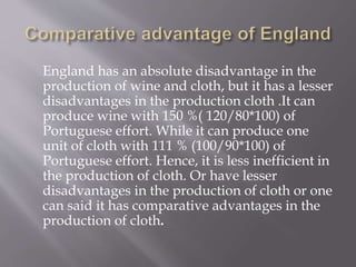 England has an absolute disadvantage in the
production of wine and cloth, but it has a lesser
disadvantages in the production cloth .It can
produce wine with 150 %( 120/80*100) of
Portuguese effort. While it can produce one
unit of cloth with 111 % (100/90*100) of
Portuguese effort. Hence, it is less inefficient in
the production of cloth. Or have lesser
disadvantages in the production of cloth or one
can said it has comparative advantages in the
production of cloth.
 