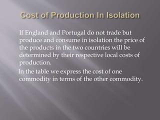 If England and Portugal do not trade but
produce and consume in isolation the price of
the products in the two countries will be
determined by their respective local costs of
production.
In the table we express the cost of one
commodity in terms of the other commodity.
 
