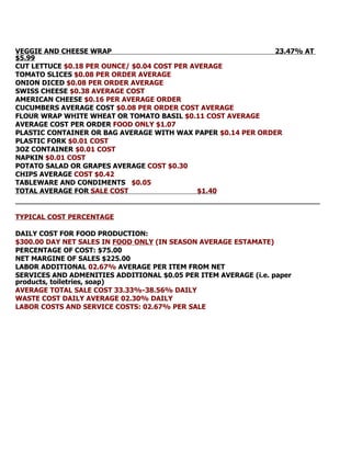 VEGGIE AND CHEESE WRAP                                       23.47% AT
$5.99
CUT LETTUCE $0.18 PER OUNCE/ $0.04 COST PER AVERAGE
TOMATO SLICES $0.08 PER ORDER AVERAGE
ONION DICED $0.08 PER ORDER AVERAGE
SWISS CHEESE $0.38 AVERAGE COST
AMERICAN CHEESE $0.16 PER AVERAGE ORDER
CUCUMBERS AVERAGE COST $0.08 PER ORDER COST AVERAGE
FLOUR WRAP WHITE WHEAT OR TOMATO BASIL $0.11 COST AVERAGE
AVERAGE COST PER ORDER FOOD ONLY $1.07
PLASTIC CONTAINER OR BAG AVERAGE WITH WAX PAPER $0.14 PER ORDER
PLASTIC FORK $0.01 COST
3OZ CONTAINER $0.01 COST
NAPKIN $0.01 COST
POTATO SALAD OR GRAPES AVERAGE COST $0.30
CHIPS AVERAGE COST $0.42
TABLEWARE AND CONDIMENTS $0.05
TOTAL AVERAGE FOR SALE COST                   $1.40


TYPICAL COST PERCENTAGE

DAILY COST FOR FOOD PRODUCTION:
$300.00 DAY NET SALES IN FOOD ONLY (IN SEASON AVERAGE ESTAMATE)
PERCENTAGE OF COST: $75.00
NET MARGINE OF SALES $225.00
LABOR ADDITIONAL 02.67% AVERAGE PER ITEM FROM NET
SERVICES AND ADMENITIES ADDITIONAL $0.05 PER ITEM AVERAGE (i.e. paper
products, toiletries, soap)
AVERAGE TOTAL SALE COST 33.33%-38.56% DAILY
WASTE COST DAILY AVERAGE 02.30% DAILY
LABOR COSTS AND SERVICE COSTS: 02.67% PER SALE
 