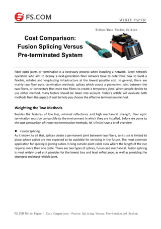 WHITE PAPER
FS.COM White Paper | Cost Comparison: Fusion Splicing Versus Pre-terminated System
Fiber optic joints or termination is a necessary process when installing a network. Every network
operators who aim to deploy a next-generation fiber network have to determine how to build a
flexible, reliable and long-lasting infrastructure at the lowest possible cost. In general, there are
mainly two fiber optic termination methods: splices which create a permanent joint between the
two fibers, or connectors that mate two fibers to create a temporary joint. When people decide to
use either method, many factors should be taken into account. Today’s article will evaluate both
methods from the aspect of cost to help you choose the effective termination method.
Weighting the Two Methods
Besides the features of low loss, minimal reflectance and high mechanical strength, fiber optic
termination must be compatible to the environment in which they are installed. Before we come to
the cost comparison of these two termination methods, let’s firstly have a brief overview.
 Fusion Splicing
As it known to all that, splices create a permanent joint between two fibers, so its use is limited to
place where cables are not expected to be available for servicing in the future. The most common
application for splicing is joining cables in long outside plant cable runs where the length of the run
requires more than one cable. There are two types of splices, fusion and mechanical. Fusion splicing
is most widely used as it provides for the lowest loss and least reflectance, as well as providing the
strongest and most reliable joint.
Cost Comparison:
Fusion Splicing Versus
Pre-terminated System
 