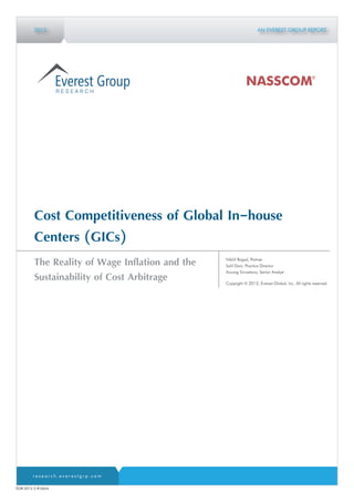 2012                                                      AN EVEREST GROUP REPORT




         Cost Competitiveness of Global In-house
         Centers (GICs)
                                                 Nikhil Rajpal, Partner
         The Reality of Wage Inflation and the   Salil Dani, Practice Director
                                                 Anurag Srivastava, Senior Analyst
         Sustainability of Cost Arbitrage        Copyright © 2012, Everest Global, Inc. All rights reserved.




        research.everestgrp.com

EGR-2012-2-R-0664
 