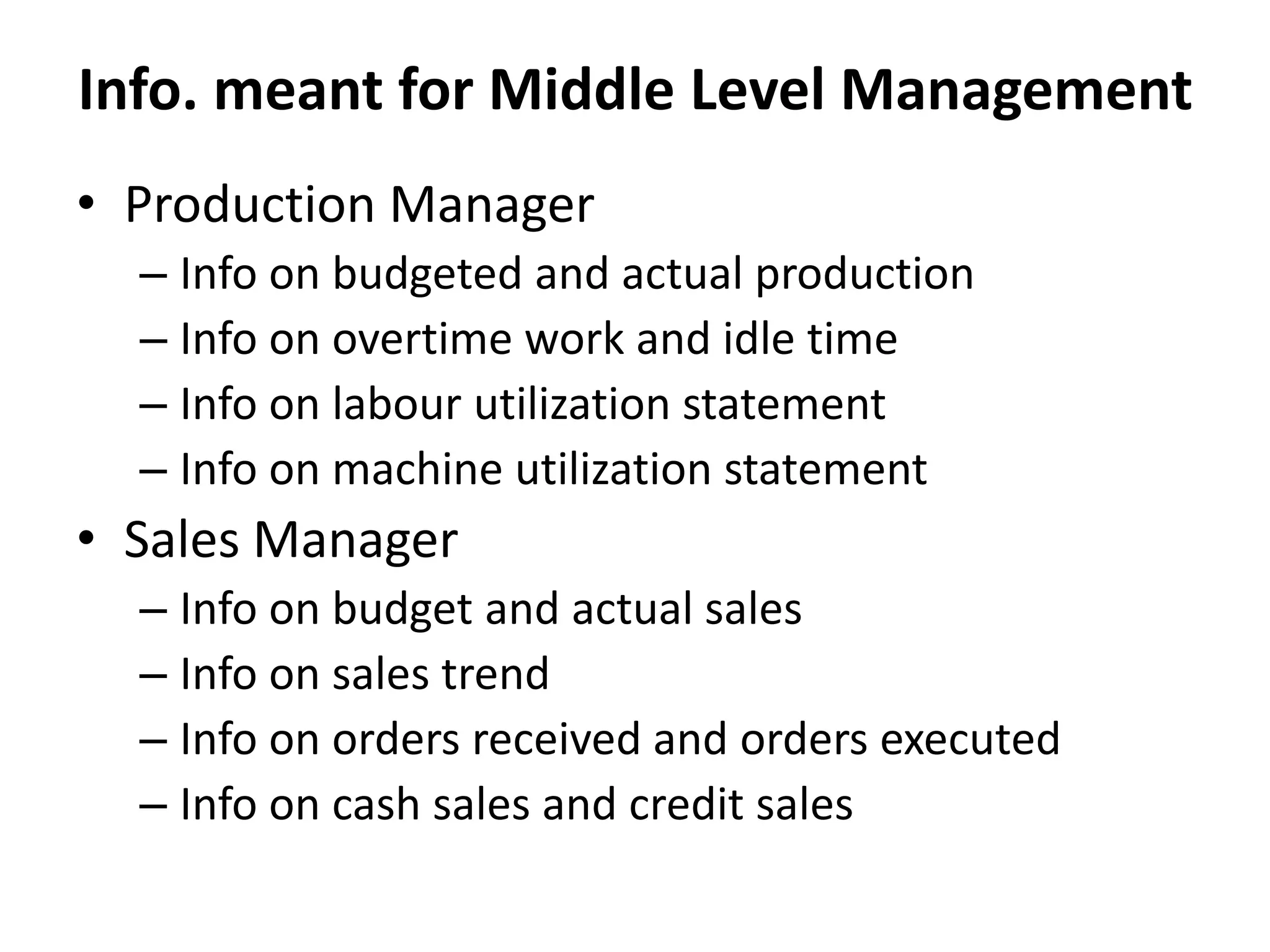 • Production Manager
– Info on budgeted and actual production
– Info on overtime work and idle time
– Info on labour utilization statement
– Info on machine utilization statement
• Sales Manager
– Info on budget and actual sales
– Info on sales trend
– Info on orders received and orders executed
– Info on cash sales and credit sales
Info. meant for Middle Level Management
 