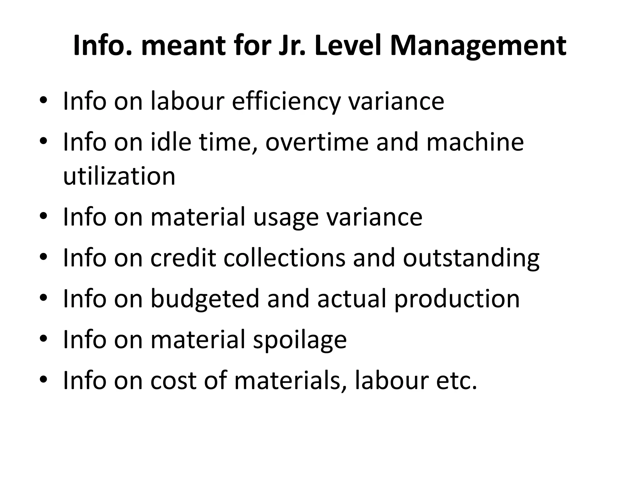 • Info on labour efficiency variance
• Info on idle time, overtime and machine
utilization
• Info on material usage variance
• Info on credit collections and outstanding
• Info on budgeted and actual production
• Info on material spoilage
• Info on cost of materials, labour etc.
Info. meant for Jr. Level Management
 