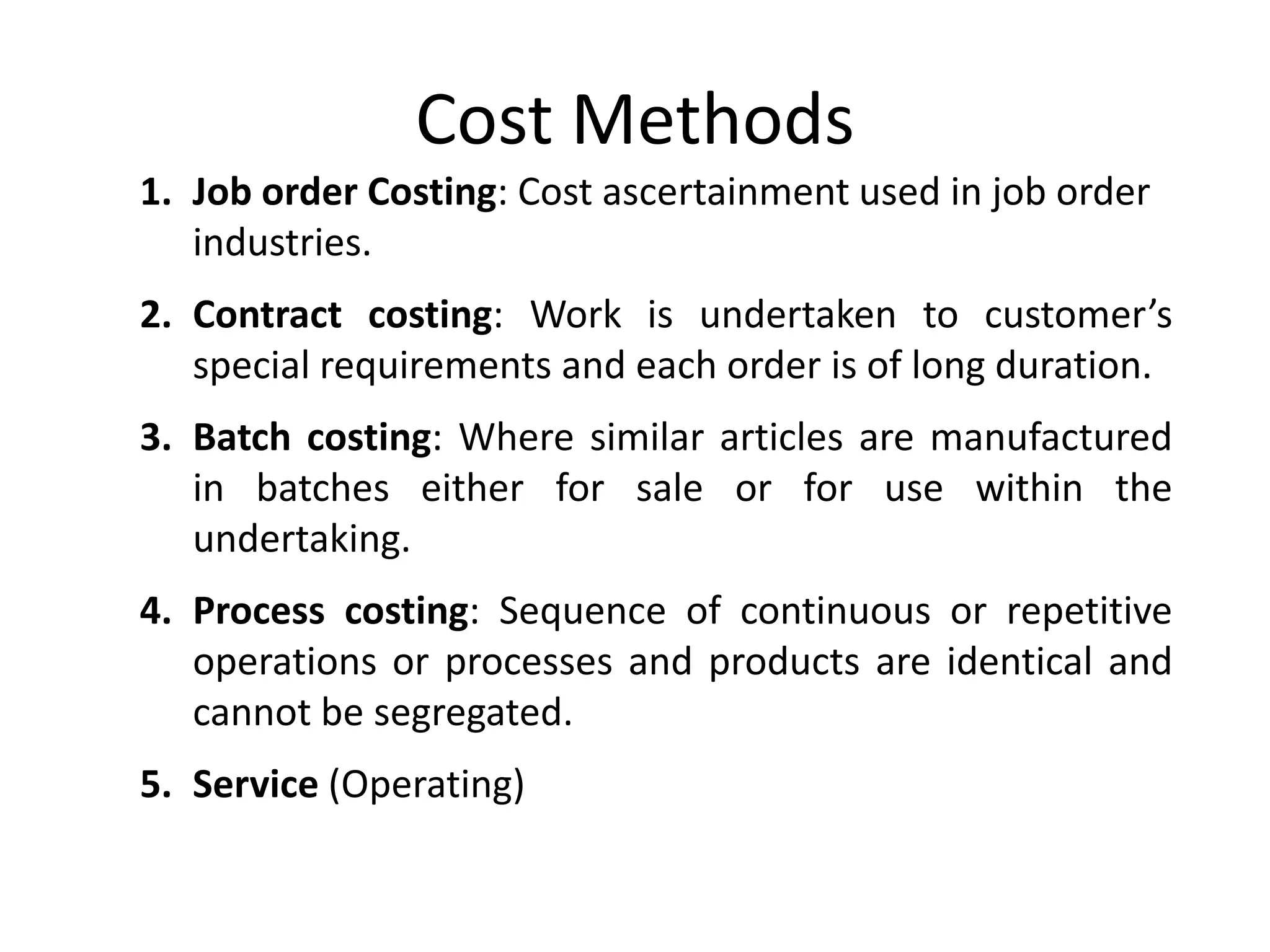 Cost Methods
1. Job order Costing: Cost ascertainment used in job order
industries.
2. Contract costing: Work is undertaken to customer’s
special requirements and each order is of long duration.
3. Batch costing: Where similar articles are manufactured
in batches either for sale or for use within the
undertaking.
4. Process costing: Sequence of continuous or repetitive
operations or processes and products are identical and
cannot be segregated.
5. Service (Operating)
 