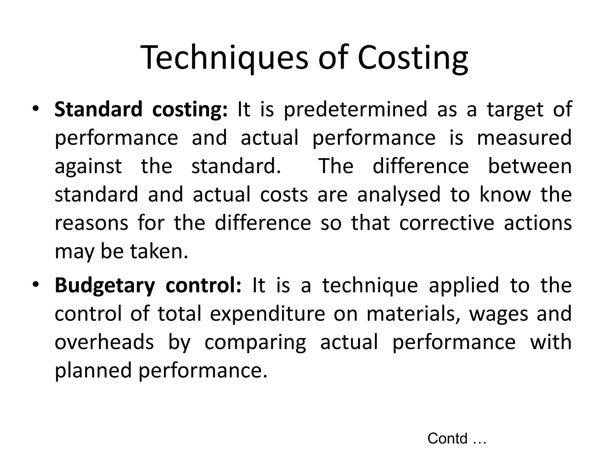 Techniques of Costing
• Standard costing: It is predetermined as a target of
performance and actual performance is measured
against the standard. The difference between
standard and actual costs are analysed to know the
reasons for the difference so that corrective actions
may be taken.
• Budgetary control: It is a technique applied to the
control of total expenditure on materials, wages and
overheads by comparing actual performance with
planned performance.
Contd …
 