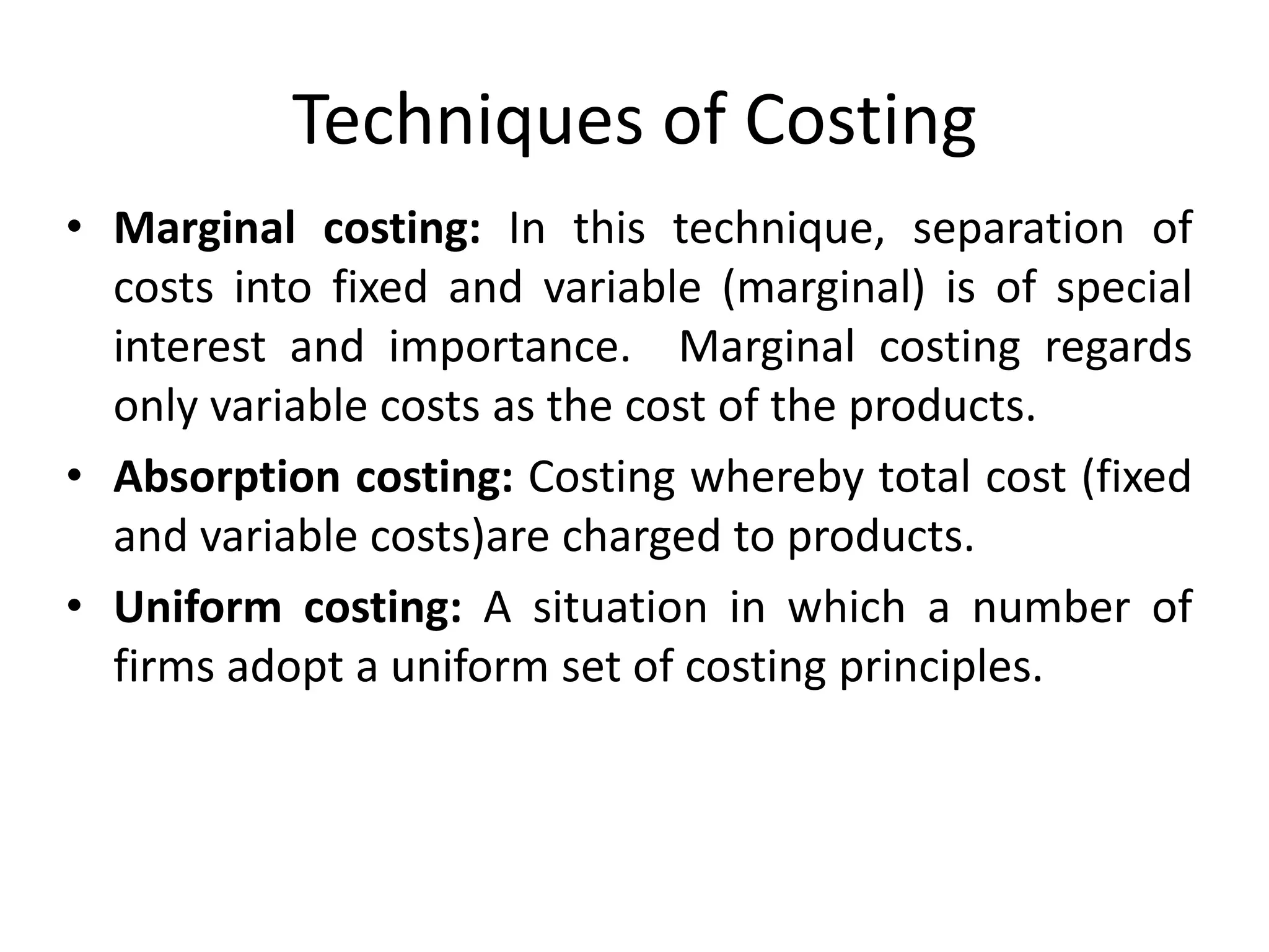 Techniques of Costing
• Marginal costing: In this technique, separation of
costs into fixed and variable (marginal) is of special
interest and importance. Marginal costing regards
only variable costs as the cost of the products.
• Absorption costing: Costing whereby total cost (fixed
and variable costs)are charged to products.
• Uniform costing: A situation in which a number of
firms adopt a uniform set of costing principles.
 